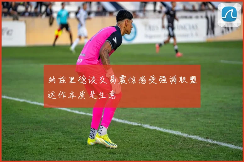 纳兹里德谈交易震惊感受强调联盟运作本质是生意
