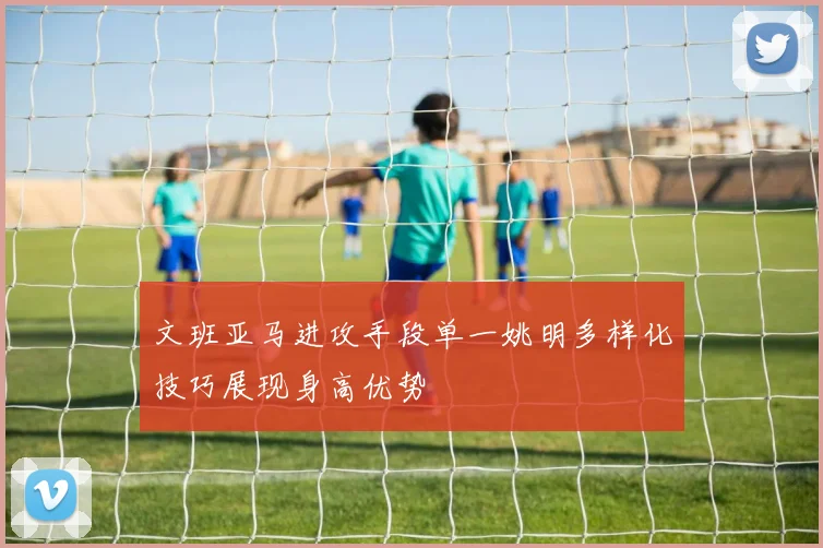 文班亚马进攻手段单一姚明多样化技巧展现身高优势