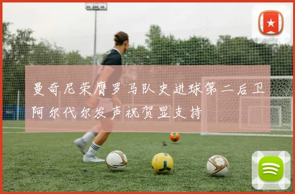 曼奇尼荣膺罗马队史进球第二后卫阿尔代尔发声祝贺显支持
