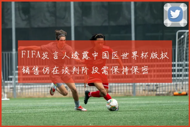FIFA发言人透露中国区世界杯版权销售仍在谈判阶段需保持保密
