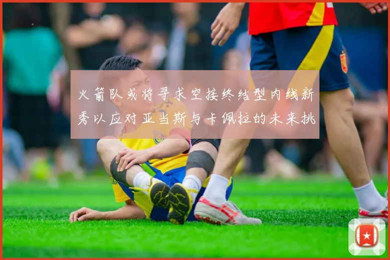 火箭队或将寻求空接终结型内线新秀以应对亚当斯与卡佩拉的未来挑战