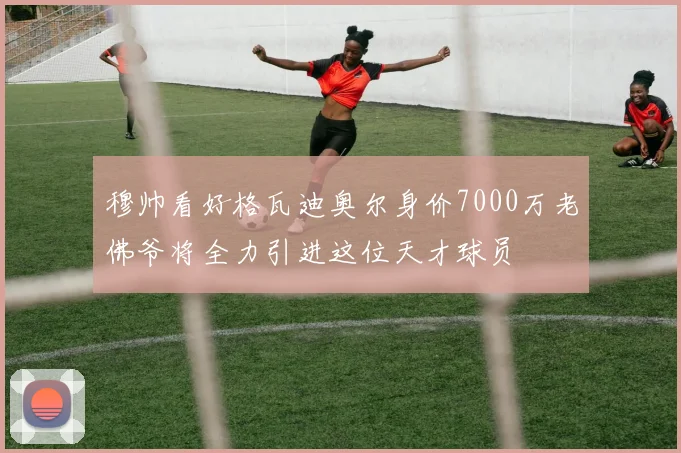 穆帅看好格瓦迪奥尔身价7000万老佛爷将全力引进这位天才球员