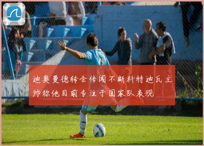 迪奥曼德转会传闻不断科特迪瓦主帅称他目前专注于国家队表现