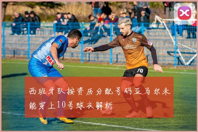 西班牙队按资历分配号码亚马尔未能穿上10号球衣解析