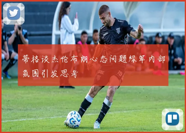 蒂格谈杰伦布朗心态问题绿军内部氛围引发思考