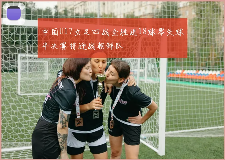 中国U17女足四战全胜进18球零失球半决赛将迎战朝鲜队