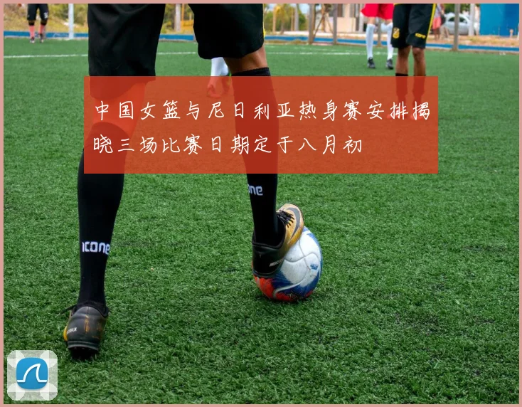 中国女篮与尼日利亚热身赛安排揭晓三场比赛日期定于八月初
