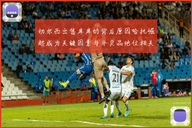 切尔西出售库库的背后原因哈托崛起成为关键因素与非卖品地位相关