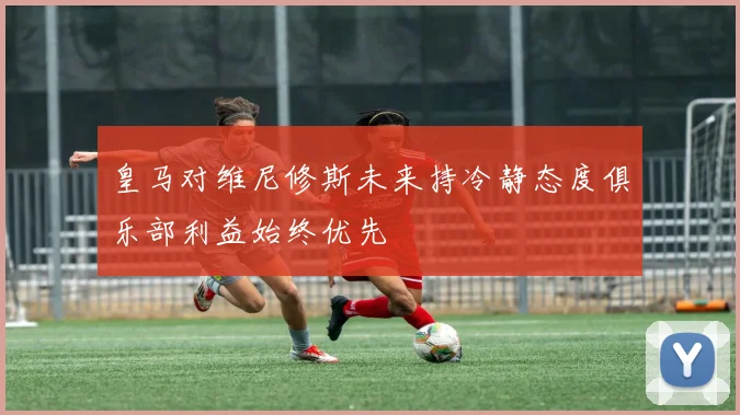 皇马对维尼修斯未来持冷静态度俱乐部利益始终优先