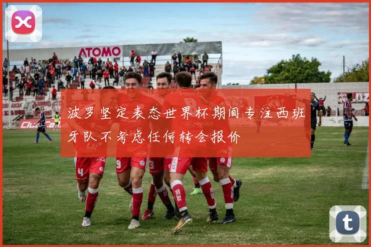 波罗坚定表态世界杯期间专注西班牙队不考虑任何转会报价