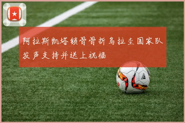 阿拉斯凯塔锁骨骨折乌拉圭国家队发声支持并送上祝福