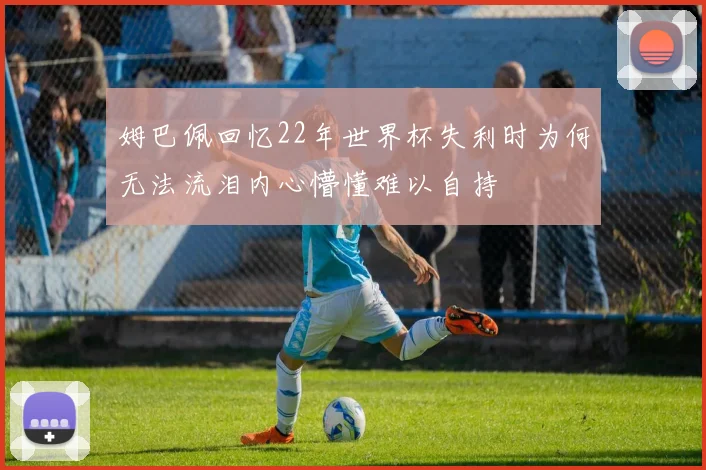 姆巴佩回忆22年世界杯失利时为何无法流泪内心懵懂难以自持