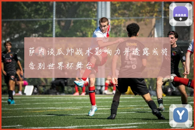 萨内谈瓜帅战术影响力并透露或将告别世界杯舞台