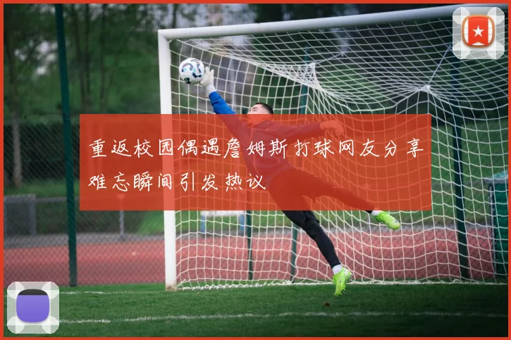 重返校园偶遇詹姆斯打球网友分享难忘瞬间引发热议