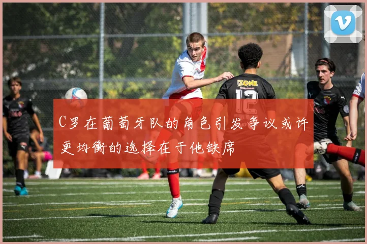 C罗在葡萄牙队的角色引发争议或许更均衡的选择在于他缺席