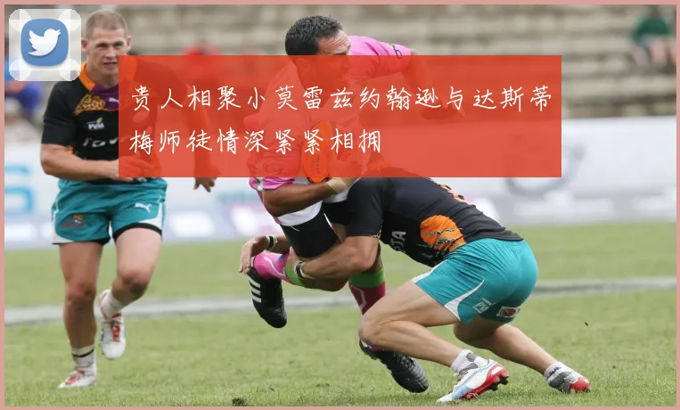 贵人相聚小莫雷兹约翰逊与达斯蒂梅师徒情深紧紧相拥