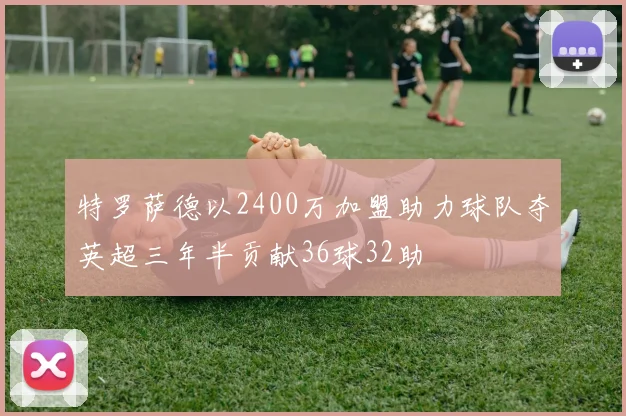 特罗萨德以2400万加盟助力球队夺英超三年半贡献36球32助