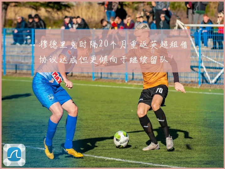 穆德里克时隔20个月重返英超租借协议达成但更倾向于继续留队