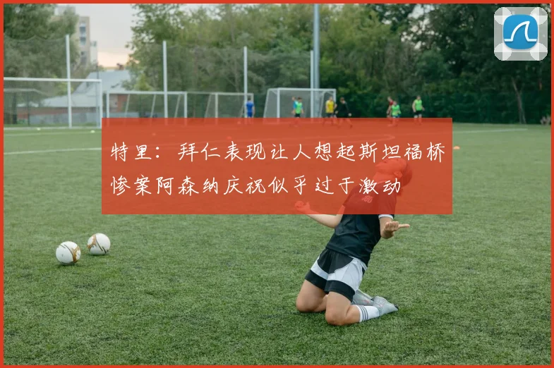 特里：拜仁表现让人想起斯坦福桥惨案阿森纳庆祝似乎过于激动