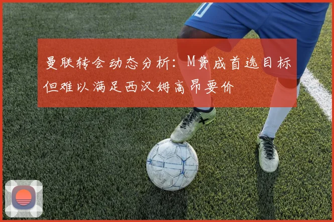 曼联转会动态分析：M费成首选目标但难以满足西汉姆高昂要价