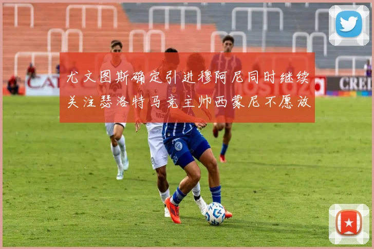 尤文图斯确定引进穆阿尼同时继续关注瑟洛特马竞主帅西蒙尼不愿放人