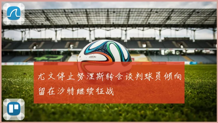 尤文停止努涅斯转会谈判球员倾向留在沙特继续征战
