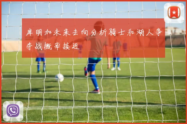 库明加未来去向分析骑士和湖人争夺战概率接近