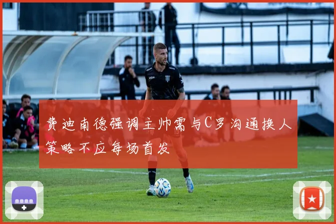 费迪南德强调主帅需与C罗沟通换人策略不应每场首发