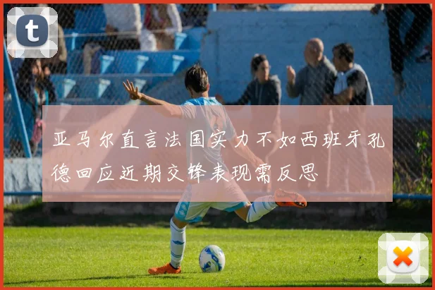 亚马尔直言法国实力不如西班牙孔德回应近期交锋表现需反思