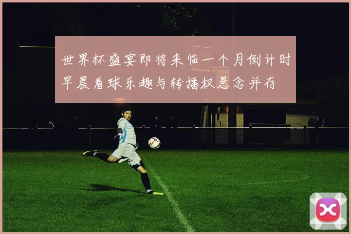 世界杯盛宴即将来临一个月倒计时早晨看球乐趣与转播权悬念并存