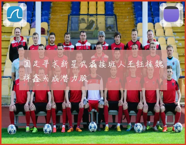 国足寻求新星武磊接班人王钰栋魏祥鑫或成潜力股